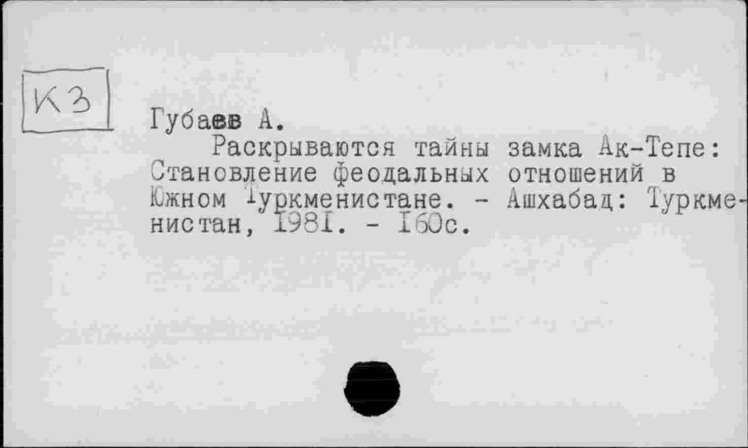 ﻿Губаев А.
Раскрываются тайны замка Ак-Тепе: Становление феодальных отношений в Южном Туркменистане. - Ашхабад: Туркме нистан, 1981. - 160с.